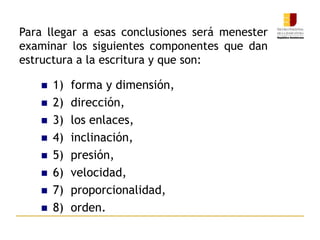 Para llegar a esas conclusiones será menester
examinar los siguientes componentes que dan
estructura a la escritura y que son:
 1) forma y dimensión,
 2) dirección,
 3) los enlaces,
 4) inclinación,
 5) presión,
 6) velocidad,
 7) proporcionalidad,
 8) orden.
 