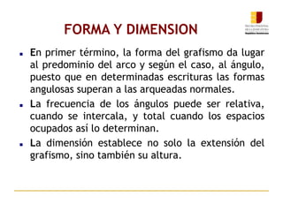 FORMA Y DIMENSION
 En primer término, la forma del grafismo da lugar
al predominio del arco y según el caso, al ángulo,
puesto que en determinadas escrituras las formas
angulosas superan a las arqueadas normales.
 La frecuencia de los ángulos puede ser relativa,
cuando se intercala, y total cuando los espacios
ocupados así lo determinan.
 La dimensión establece no solo la extensión del
grafismo, sino también su altura.
 