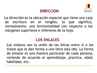 DIRECCION
La dirección es la ubicación espacial que tiene una caja
de escritura en el renglón, lo que significa,
normalmente, una horizontalidad con respecto a los
márgenes superiores e inferiores de la hoja.
LOS ENLACES
Los enlaces son la unión de las letras entre si o los
trazos que le dan forma a una letra sola (m). La forma
de enlazar es una manera particular de cada persona,
variando de acuerdo al aprendizaje, practica, edad,
habilidad, etc.
 