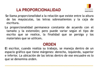 LA PROPORCIONALIDAD
Se llama proporcionalidad a la relación que existe entre la altura
de las mayúsculas, las letras sobresalientes y la caja de
escritura.
La proporcionalidad permanece constante de acuerdo con el
tamaño y la extensión; pero puede variar según el tipo de
escrito que se realice, la finalidad que se persiga y los
materiales que se utilicen.
ORDEN
El escritor, cuando realiza su trabajo, se maneja dentro de un
espacio gráfico que tiene márgenes: derecho, izquierdo, superior
e inferior. La ubicación de las letras dentro de ese encuadre es lo
que se denomina orden.
 