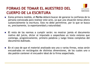 FORMAS DE TOMAR EL MUESTREO DEL
CUERPO DE LA ESCRITURA
 Como primera medida, el Perito deberá buscar de ganarse la confianza de la
persona convocada para realizar este acto, ya que una situación tensa altera
sustancialmente la escritura. Esto no debe permitirse, por lo que se busca
es, precisamente, la espontaneidad y naturalidad.
 El resto de las normas a cumplir serán: no mostrar jamás el documento
motivo del juicio, dictar al imputado o sospechoso un texto extenso que
contenga, progresivamente, primero palabras y luego líneas completas del
documento dubitado.
 En el caso de que el material analizado sea una o varias firmas, estas serán
encuadradas en rectángulos de distintas dimensiones, de los cuales uno o
dos podrán contener el encuadre ideal de la firma sospechada.
 