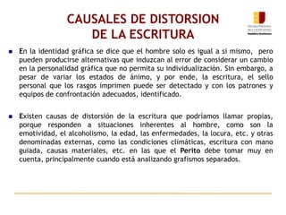 CAUSALES DE DISTORSION
DE LA ESCRITURA
 En la identidad gráfica se dice que el hombre solo es igual a si mismo, pero
pueden producirse alternativas que induzcan al error de considerar un cambio
en la personalidad gráfica que no permita su individualización. Sin embargo, a
pesar de variar los estados de ánimo, y por ende, la escritura, el sello
personal que los rasgos imprimen puede ser detectado y con los patrones y
equipos de confrontación adecuados, identificado.
 Existen causas de distorsión de la escritura que podríamos llamar propias,
porque responden a situaciones inherentes al hombre, como son la
emotividad, el alcoholismo, la edad, las enfermedades, la locura, etc. y otras
denominadas externas, como las condiciones climáticas, escritura con mano
guiada, causas materiales, etc. en las que el Perito debe tomar muy en
cuenta, principalmente cuando está analizando grafismos separados.
 
