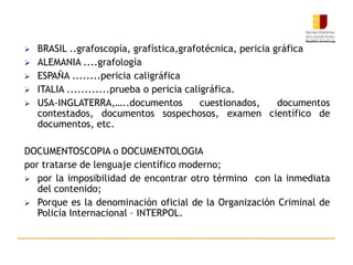  BRASIL ..grafoscopía, grafística,grafotécnica, pericia gráfica
 ALEMANIA ....grafología
 ESPAÑA ........pericia caligráfica
 ITALIA ............prueba o pericia caligráfica.
 USA-INGLATERRA,…..documentos cuestionados, documentos
contestados, documentos sospechosos, examen científico de
documentos, etc.
DOCUMENTOSCOPIA o DOCUMENTOLOGIA
por tratarse de lenguaje científico moderno;
 por la imposibilidad de encontrar otro término con la inmediata
del contenido;
 Porque es la denominación oficial de la Organización Criminal de
Policía Internacional – INTERPOL.
 