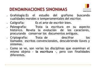 DENOMINACIONES SINONIMAS
 Grafología:Es el estudio del grafismo buscando
cualidades morales o temperamentales del escritor.
 Caligrafía: Es el arte de escribir bien.
 Paleografía: Trata la escritura en su aspecto
histórico. Revela la evolución de los caracteres,
procurando conservar los documentos antiguos.
 Criptografía: Trata de descifrar los
llamados escritos convencionales, descubriendo llaves y
sistemas.
 Como se ve, son varias las disciplinas que examinan el
mismo objeto - la escritura -, pero con finalidades
diferentes.
 