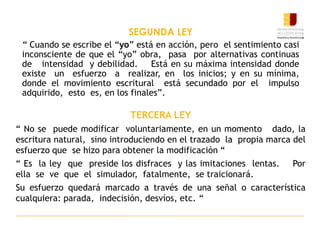 SEGUNDA LEY
“ Cuando se escribe el “yo” está en acción, pero el sentimiento casi
inconsciente de que el “yo” obra, pasa por alternativas continuas
de intensidad y debilidad. Está en su máxima intensidad donde
existe un esfuerzo a realizar, en los inicios; y en su mínima,
donde el movimiento escritural está secundado por el impulso
adquirido, esto es, en los finales”.
TERCERA LEY
“ No se puede modificar voluntariamente, en un momento dado, la
escritura natural, sino introduciendo en el trazado la propia marca del
esfuerzo que se hizo para obtener la modificación “
“ Es la ley que preside los disfraces y las imitaciones lentas. Por
ella se ve que el simulador, fatalmente, se traicionará.
Su esfuerzo quedará marcado a través de una señal o característica
cualquiera: parada, indecisión, desvíos, etc. “
 