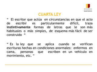 CUARTA LEY
“ El escritor que actúa en circunstancias en que el acto
de escribir es particularmente difícil, traza
instintivamente formas de letras que le son más
habituales o más simples, de esquema más fácil de ser
construido “
“ Es la ley que se aplica cuando se verifican
escrituras hechas en condiciones anormales: enfermos en
cama, personas que escriben en un vehículo en
movimiento, etc. “
 