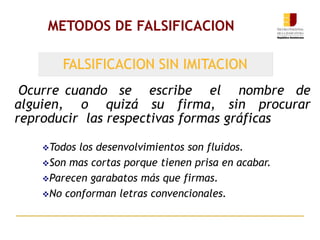 METODOS DE FALSIFICACION
Ocurre cuando se escribe el nombre de
alguien, o quizá su firma, sin procurar
reproducir las respectivas formas gráficas
FALSIFICACION SIN IMITACION
Todos los desenvolvimientos son fluidos.
Son mas cortas porque tienen prisa en acabar.
Parecen garabatos más que firmas.
No conforman letras convencionales.
 