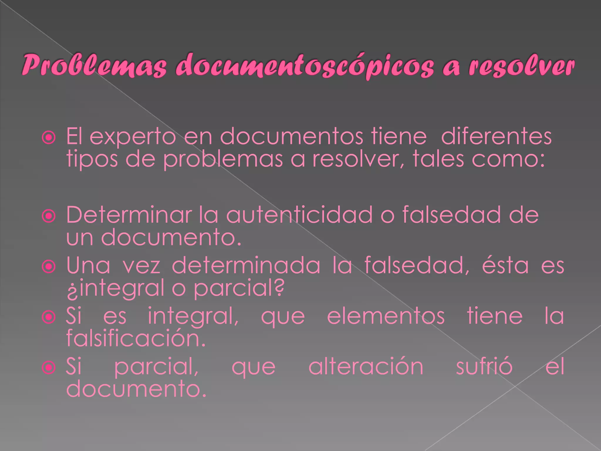    El experto en documentos tiene diferentes
    tipos de problemas a resolver, tales como:

 Determinar la autenticidad o falsedad de
  un documento.
 Una vez determinada la falsedad, ésta es
  ¿integral o parcial?
 Si es integral, que elementos tiene la
  falsificación.
 Si    parcial, que alteración sufrió el
  documento.
 
