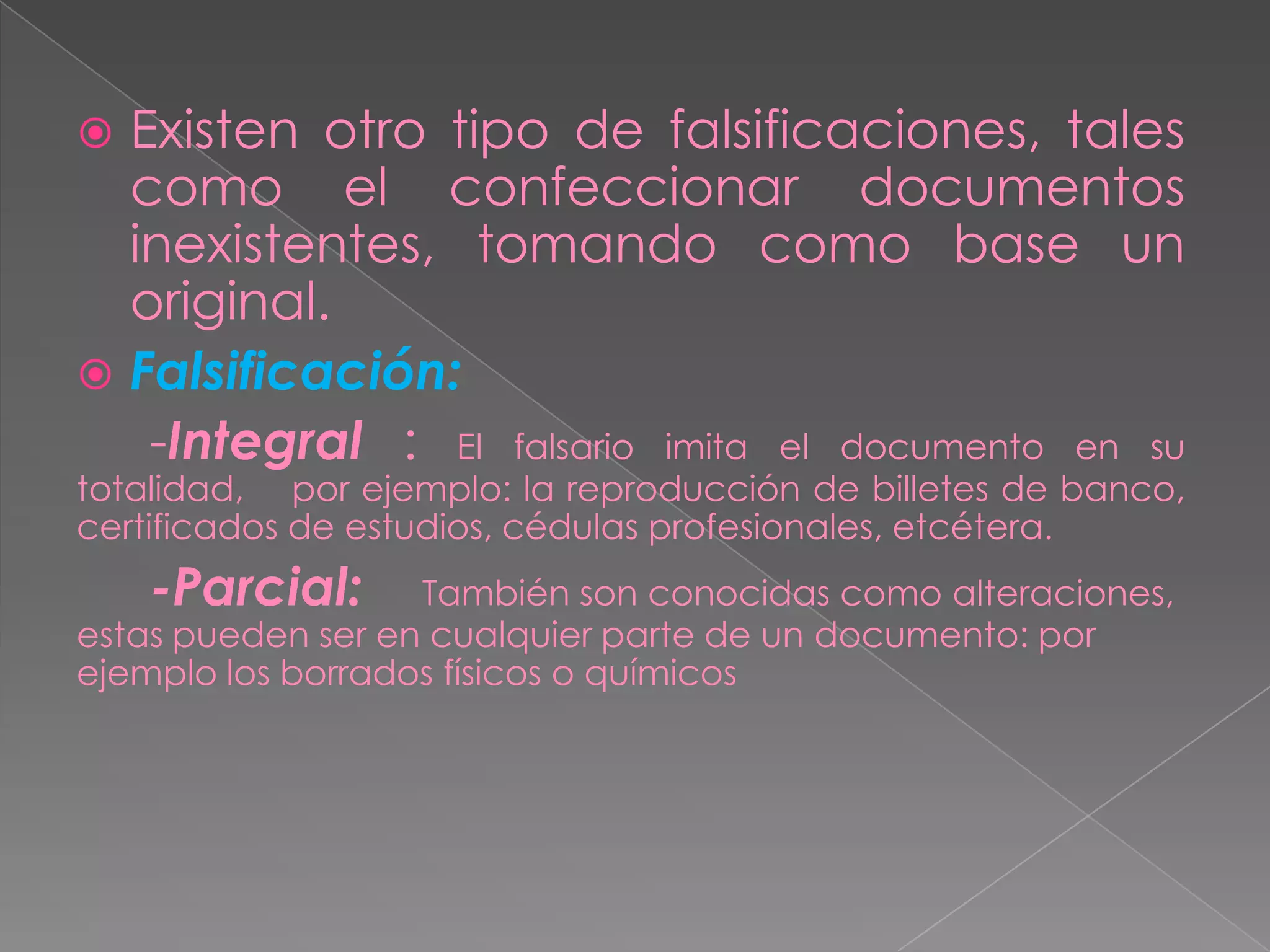  Existen otro tipo de falsificaciones, tales
  como el confeccionar documentos
  inexistentes, tomando como base un
  original.
 Falsificación:
   -Integral : El falsario imita el documento en su
totalidad, por ejemplo: la reproducción de billetes de banco,
certificados de estudios, cédulas profesionales, etcétera.
    -Parcial:      También son conocidas como alteraciones,
estas pueden ser en cualquier parte de un documento: por
ejemplo los borrados físicos o químicos
 