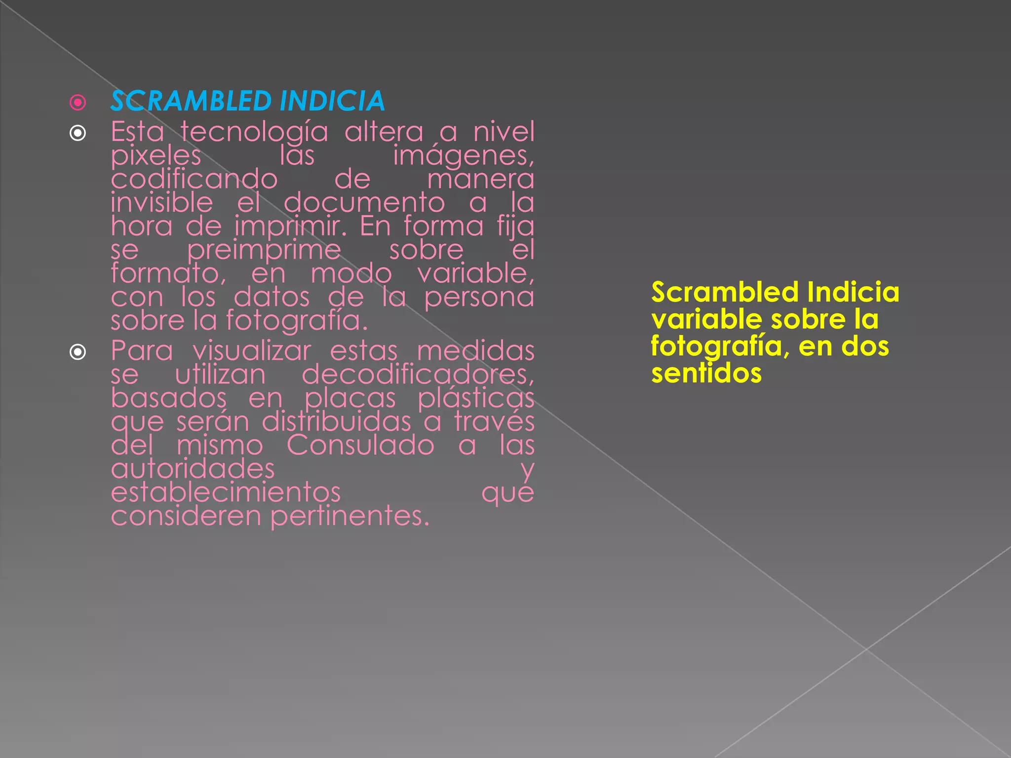    SCRAMBLED INDICIA
   Esta tecnología altera a nivel
    pixeles      las     imágenes,
    codificando      de    manera
    invisible el documento a la
    hora de imprimir. En forma fija
    se     preimprime    sobre   el
    formato, en modo variable,
    con los datos de la persona       Scrambled Indicia
    sobre la fotografía.              variable sobre la
   Para visualizar estas medidas     fotografía, en dos
    se utilizan decodificadores,      sentidos
    basados en placas plásticas
    que serán distribuidas a través
    del mismo Consulado a las
    autoridades                   y
    establecimientos           que
    consideren pertinentes.
 