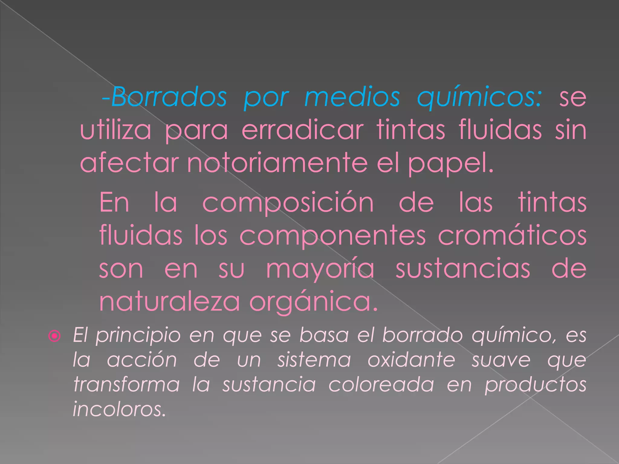 -Borrados por medios químicos: se
    utiliza para erradicar tintas fluidas sin
    afectar notoriamente el papel.
     En la composición de las tintas
     fluidas los componentes cromáticos
     son en su mayoría sustancias de
     naturaleza orgánica.
   El principio en que se basa el borrado químico, es
    la acción de un sistema oxidante suave que
    transforma la sustancia coloreada en productos
    incoloros.
 