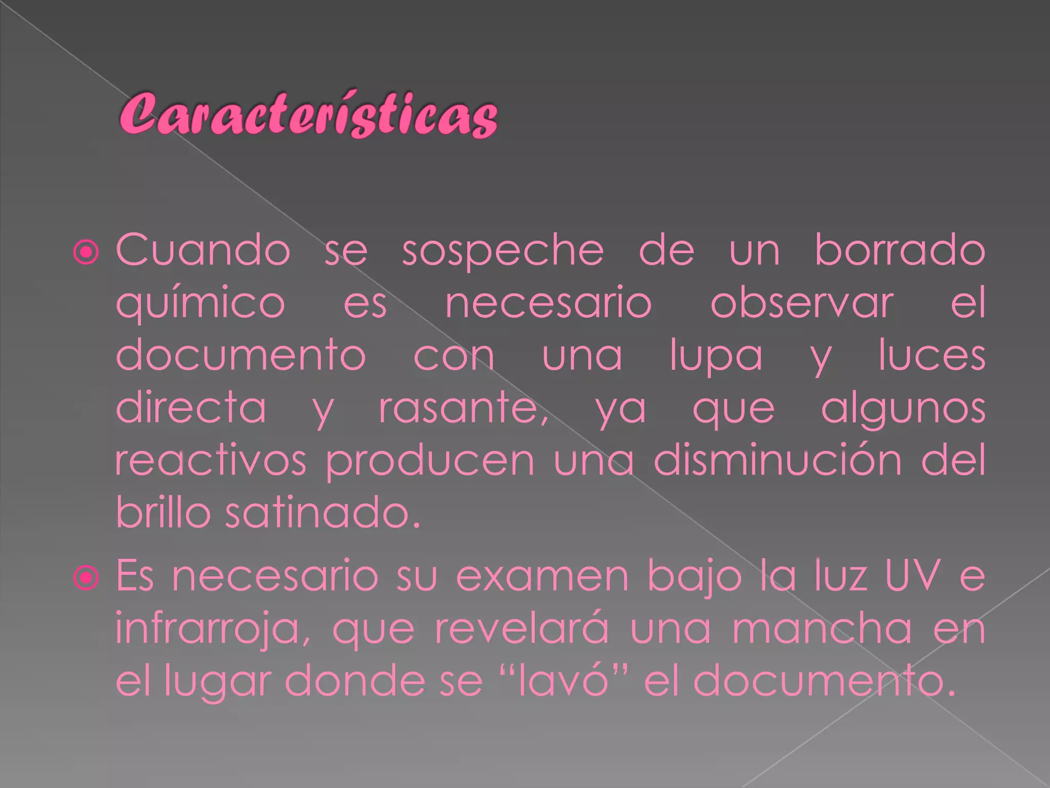 Cuando se sospeche de un borrado
  químico es necesario observar el
  documento con una lupa y luces
  directa y rasante, ya que algunos
  reactivos producen una disminución del
  brillo satinado.
 Es necesario su examen bajo la luz UV e
  infrarroja, que revelará una mancha en
  el lugar donde se “lavó” el documento.
 