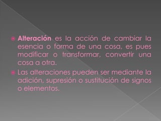  Alteración es la acción de cambiar la
  esencia o forma de una cosa, es pues
  modificar o transformar, convertir una
  cosa a otra.
 Las alteraciones pueden ser mediante la
  adición, supresión o sustitución de signos
  o elementos.
 