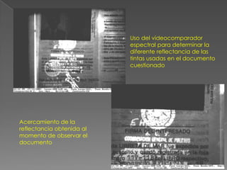 Uso del videocomparador
                           espectral para determinar la
                           diferente reflectancia de las
                           tintas usadas en el documento
                           cuestionado




Acercamiento de la
reflectancia obtenida al
momento de observar el
documento
 