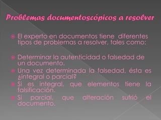    El experto en documentos tiene diferentes
    tipos de problemas a resolver, tales como:

 Determinar la autenticidad o falsedad de
  un documento.
 Una vez determinada la falsedad, ésta es
  ¿integral o parcial?
 Si es integral, que elementos tiene la
  falsificación.
 Si    parcial, que alteración sufrió el
  documento.
 