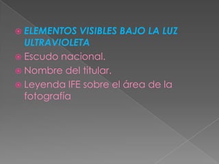 ELEMENTOS  VISIBLES BAJO LA LUZ
  ULTRAVIOLETA
 Escudo nacional.
 Nombre del titular.
 Leyenda IFE sobre el área de la
  fotografía
 