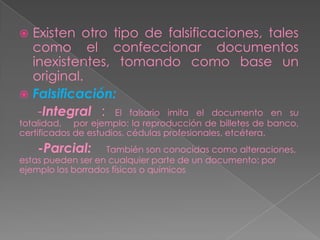  Existen otro tipo de falsificaciones, tales
  como el confeccionar documentos
  inexistentes, tomando como base un
  original.
 Falsificación:
   -Integral : El falsario imita el documento en su
totalidad, por ejemplo: la reproducción de billetes de banco,
certificados de estudios, cédulas profesionales, etcétera.
    -Parcial:      También son conocidas como alteraciones,
estas pueden ser en cualquier parte de un documento: por
ejemplo los borrados físicos o químicos
 