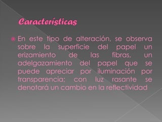    En este tipo de alteración, se observa
    sobre la superficie del papel un
    erizamiento   de     las   fibras,   un
    adelgazamiento del papel que se
    puede apreciar por iluminación por
    transparencia; con luz rasante se
    denotará un cambio en la reflectividad
 