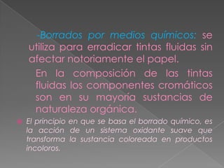 -Borrados por medios químicos: se
    utiliza para erradicar tintas fluidas sin
    afectar notoriamente el papel.
     En la composición de las tintas
     fluidas los componentes cromáticos
     son en su mayoría sustancias de
     naturaleza orgánica.
   El principio en que se basa el borrado químico, es
    la acción de un sistema oxidante suave que
    transforma la sustancia coloreada en productos
    incoloros.
 