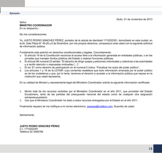 Ejemplo:
Señor
MINISTRO COORDINADOR
En su despacho.-

Quito, 01 de noviembre de 2013

De mis consideraciones:
Yo, JUSTO PEDRO SÁNCHEZ PÉREZ, portador de la cédula de identidad 1715252391, domiciliado en esta ciudad, en
la Av. Galo Plaza N° 45-26 y 6 de Diciembre, por mis propios derechos, comparezco ante usted con la siguiente solicitud
de información pública.
Fundamento esta petición en derechos constitucionales y legales. Concretamente:
a.	 El artículo 18 de la Constitución reconoce el acceso libre a la información generada en entidades públicas, o en las
privadas que manejen fondos públicos del Estado o realicen funciones públicas.
b.	 El artículo 66 numeral 23 señala: “El derecho de dirigir quejas y peticiones individuales y colectivas a las autoridades
y a recibir atención o respuestas motivadas (…)”.
c.	 El art. 61 como derecho de participación en el numeral 5 indica: “Fiscalizar los actos del poder público”.
d.	 Los artículos 1 y 19 de la LOTAIP, cuyo contenido establece que toda información emanada por el poder público
es de los ciudadanos y que, por lo tanto, tenemos el derecho a acceder a la información pública que reposa en la
institución que usted representa.
En su calidad de Ministro y representante legal del Ministerio Coordinador solicito la siguiente información certificada:
1.	
2.	

Monto total de los recursos recibidos por el Ministerio Coordinador en el año 2011, que procedan del Estado
Ecuatoriano, tanto de las partidas del presupuesto nacional del estado como de cualquier otra asignación
extrapresupuestaria.
Uso que el Ministerio Coordinador ha dado a estos recursos entregados por el Estado en el año 2011.

Finalmente requiero se me notifique a mi correo electrónico jpsanpe@mailbox.com, Suscribo de usted.
Atentamente,

JUSTO PEDRO SÁNCHEZ PÉREZ
C.I. 1715252391
Teléfono 02 3456789

15

 