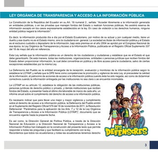 LEY ORGÁNICA DE TRANSPARENCIA Y ACCESO A LA INFORMACIÓN PÚBLICA
La Constitución de la República del Ecuador en su Art. 18 numeral 2., señala: “Acceder libremente a la información generada
en entidades públicas, o en las privadas que manejen fondos del Estado o realicen funciones públicas. No existirá reserva de
información excepto en los casos expresamente establecidos en la ley. En caso de violación a los derechos humanos, ninguna
entidad pública negará la información”.
Es decir, la información producida día a día por el Estado Ecuatoriano, por motivo de su actuar y por cualquier medio, tiene un
dueño y ese dueño no es el Estado mismo, sino la ciudadanía en general. La sociedad es titular de información pública y el Estado
es el exclusivo custodio o depositario de la información, bajo esta premisa en el año 2004 se aprobó por el Congreso Nacional de
esa época, la Ley Orgánica de Transparencia y Acceso a la Información Pública, publicada en el Registro Oficial Suplemento 337
del 18 de mayo del año en referencia.
Esta Ley señala que la información pública es un derecho de los ciudadanos y ciudadanas y establece que es el Estado el que
debe garantizarlo. De esta manera, todas las instituciones, organizaciones, entidades o personas jurídicas que reciben fondos del
Estado deben proporcionar información, la cual debe convertirse en pública y de libre acceso para la ciudadanía, salvo de ciertas
excepciones establecidas por la misma Ley.
La Defensoría del Pueblo es la entidad encargada de la recepción, evaluación y monitoreo de la información pública según lo
establece la LOTAIP, y señala que la DPE tiene como competencias la promoción y vigilancia de esta Ley, el precautelar la calidad
de la información, el patrocinio de acciones de acceso a la información pública cuando ésta ha sido negada, así como de dictaminar
correctivos cuando la información entregada por las instituciones no sea clara o se encuentre incompleta.
La LOTAIP en su artículo 12, establece la obligación de las instituciones públicas,
personas jurídicas de derecho público o privado, y demás instituciones que reciben
fondos del Estado, a presentar hasta el último día laborable de marzo de cada año, un
informe anual sobre el cumplimiento del derecho de acceso a la información pública.
Es necesario indicar que para llevar una mejor y mayor vigilancia y cumplimiento
sobre el derecho de acceso a la información pública, la Defensoría del Pueblo emitió
en el Suplemento del Registro Oficial 579 del 18 de noviembre de 2011, la Resolución
Defensorial: “Parámetros para la aplicación de los Arts. 7 y 12 de la Ley Orgánica
de Transparencia y Acceso a la Información Pública (LOTAIP)”, documento que se
encuentra vigente hasta la presente fecha.
Es así como, la Dirección General de Política Pública, a través de la Dirección
Nacional de Educación y la Dirección Nacional de Transparencia y Acceso a la
Información Pública han trabajado en la construcción del presente texto que permite
responder a todas las preguntas y que facilitará su cumplimiento con la ley.
Recordemos que todos los ecuatorianos y todas las ecuatorianas tenemos derecho

3

 