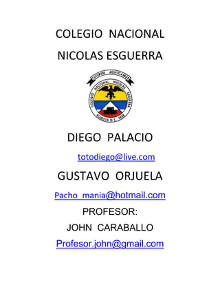COLEGIO NACIONAL
NICOLAS ESGUERRA




  DIEGO PALACIO
    totodiego@live.com

GUSTAVO ORJUELA
Pacho_mania@hotmail.com
     PROFESOR:
  JOHN CARABALLO
Profesor.john@gmail.com
 