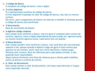 

1-Código do Banco
É composto do código do banco, mais o digito.



2-Linha digitável
É a representação numérica do código de barras.
A linha digitável é baseada no valor do código de barras, mas não é o mesmo
numero.
Ela serve, para o pagamento do boleto via internet e também é utilizada quando
o código de barras esta danificado.



3-Vencimento
Data de vencimento do boleto



4-Agência código cedente
Este campo varia conforme o banco, mas em geral é composto pelo numero da
carteira, agencia, conta e digito dependendo do banco pode ser: agencia+conta
ou mesmo carteira+agencia+conta, cada banco tem um padrão.



5-Nosso Numero
Este campo também varia conforme o banco, mas você deve dar uma atenção
especial a ele, porque quando o boleto é pago em geral é esse numero que
aparece no seu extrato, assim você tem como identificar o boleto pago.
Portanto esse numero, deve ser diferente para cada boleto emitido, e não
podendo haver duplicidades.
Alguns bancos fornecem uma faixa de números que o cliente pode trabalhar,
outros já deixam a critério do cliente.



6- Valor do Documento
Este campo contem o valor do documento, com duas casas decimais e virgula
como separador decimal.

 