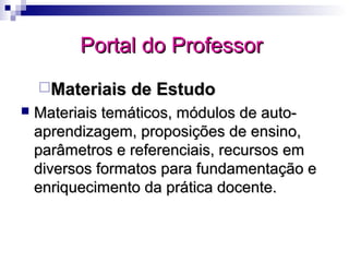 Portal do ProfessorPortal do Professor
Materiais de EstudoMateriais de Estudo
 Materiais temáticos, módulos de auto-Materiais temáticos, módulos de auto-
aprendizagem, proposições de ensino,aprendizagem, proposições de ensino,
parâmetros e referenciais, recursos emparâmetros e referenciais, recursos em
diversos formatos para fundamentação ediversos formatos para fundamentação e
enriquecimento da prática docente.enriquecimento da prática docente.
 