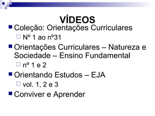 VÍDEOS
 Coleção: Orientações Curriculares
 Nº 1 ao nº31
 Orientações Curriculares – Natureza e
Sociedade – Ensino Fundamental
 nº 1 e 2
 Orientando Estudos – EJA
 vol. 1, 2 e 3
 Conviver e Aprender
 