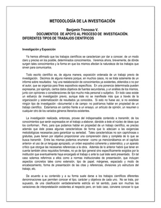 METODOLOGÍA DE LA INVESTIGACIÓN

                        Benjamín Troncoso V.
        DOCUMENTOS DE APOYO AL PROCESO DE INVESTIGACIÓN.
DIFERENTES TIPOS DE TRABAJOS CIENTÍFICOS

Investigación y Exposición

    Ya hemos afirmado que los trabajos científicos se caracterizan por dar a conocer, de un modo
claro y preciso en los posible, determinados conocimientos. Veremos ahora, brevemente, de dónde
surgen tales conocimientos y la forma en que los mismos afectan la naturaleza de los trabajos que
sirven para comunicarlos.

    Todo escrito científico es, de alguna manera, exposición ordenada de un trabajo previo de
investigación. Decimos de alguna manera porque, en muchos casos, no se trata solamente de un
informe sobre resultados: hay una reelaboración de conocimientos ya existentes, obtenidos o no por
el autor, que se organiza para fines expositivos específicos. En una ponencia determinada pueden
expresarse, por ejemplo, ciertos datos objetivos de fuentes secundarias, y un análisis de los mismos,
junto con opiniones o consideraciones de tipo mucho más personal o subjetivo. En todo caso existe
un esfuerzo de investigación previo, aunque éste no se manifieste más que a través de la
organización y sistematización de resultados ya conocidos. Si esto no fuese así, si no existiese
ningún tipo de investigación –documental o de campo- no podríamos hablar en propiedad de un
trabajo científico. Estaríamos en cambio frente a un ensayo, un artículo de opinión, un resumen o
cualquier otro de los variados géneros literarios existentes.

    La investigación realizada, entonces, provee del indispensable contenido a transmitir, de los
conocimientos que serán expresados en el trabajo a elaborar, dándole a éste el núcleo de ideas que
los conforman. Pero, para que podamos hablar en propiedad de un trabajo científico, es preciso
además que éste posea algunas características de forma que lo adecúen a las exigencias
metodológicas necesarias para garantizar su seriedad. Tales características no son caprichosas o
gratuitas, pues tienen por objetivo proporcionar una comprensión clara y completa de lo que se
busca transmitir. Entre las mismas podemos enumerar –como ya mencionábamos en el capítulo
anterior- el uso de un lenguaje apropiado, un orden expositivo coherente y sistemático, y un aparato
crítico que otorgue las necesarias referencias a la obra. Además de lo anterior habrá que tener en
cuenta también otros requisitos formales, no ya de tipo general sino específicamente exigidos por la
institución que eventualmente haya encargado el trabajo o ante la cual éste será presentado. En tal
caso solemos referirnos a ellos como a normas institucionales de presentación, que incluyen
aspectos concretos tales como extensión, tipo de papel, márgenes, espaciado y modo de
encabezamiento, forma de presentación de las citas y referencias, divisiones y/o estructura del
trabajo, etc.

   De acuerdo a su contenido y a su forma suele darse a los trabajos científicos diferentes
denominaciones que permiten conocer el tipo, carácter y objetivos de cada uno. No se trata, por
supuesto, de una clasificación verdaderamente estricta en tal sentido, pues son muchas las
variaciones de interpretetación existentes al respecto pero, en todo caso, conviene conocer lo que
 