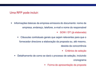 Uma RFP pode incluir:


 Informações básicas da empresa emissora do documento: nome da
          empresa, endereço, telefone, e-mail e nome do responsável

                                         SOW / DT (já elaborada)

      Cláusulas contratuais gerais que sejam relevantes para que o
       fornecedor direcione a elaboração da proposta ou, até mesmo,
                                            desista da concorrência

                                              Critérios de seleção

    Detalhamento de como se dará o processo de seleção, incluindo
                                                       cronograma

                              Forma de apresentação da proposta
 