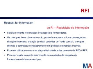 RFI

Request for Information
                                         ou RI – Requisição de Informação
 Solicita somente informações dos possíveis fornecedores.

 Os principais itens observados são: porte da empresa; volume dos negócios;
  situação financeira; situação jurídica; certidões de “nada consta”; principais
  clientes e contratos; e enquadramento em políticas e diretrizes internas.

 Pode ser utilizado como uma etapa eliminatória antes do envio da RFQ / RFP.

 Pode ser usada somente para criação ou ampliação de cadastro de
  fornecedores de bens e serviços.
 