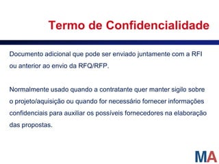 Termo de Confidencialidade

Documento adicional que pode ser enviado juntamente com a RFI
ou anterior ao envio da RFQ/RFP.


Normalmente usado quando a contratante quer manter sigilo sobre
o projeto/aquisição ou quando for necessário fornecer informações
confidenciais para auxiliar os possíveis fornecedores na elaboração
das propostas.
 