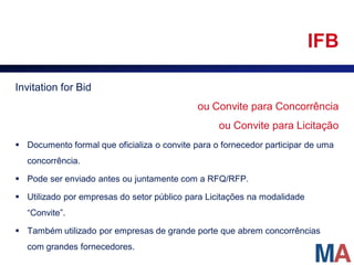 IFB

Invitation for Bid
                                             ou Convite para Concorrência
                                                  ou Convite para Licitação
 Documento formal que oficializa o convite para o fornecedor participar de uma
  concorrência.

 Pode ser enviado antes ou juntamente com a RFQ/RFP.

 Utilizado por empresas do setor público para Licitações na modalidade
  “Convite”.

 Também utilizado por empresas de grande porte que abrem concorrências
  com grandes fornecedores.
 