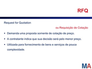 RFQ

Request for Quotation
                                        ou Requisição de Cotação

 Demanda uma proposta somente de cotação de preço.

 A contratante indica que sua decisão será pelo menor preço.

 Utilizada para fornecimento de bens e serviços de pouca
  complexidade.
 