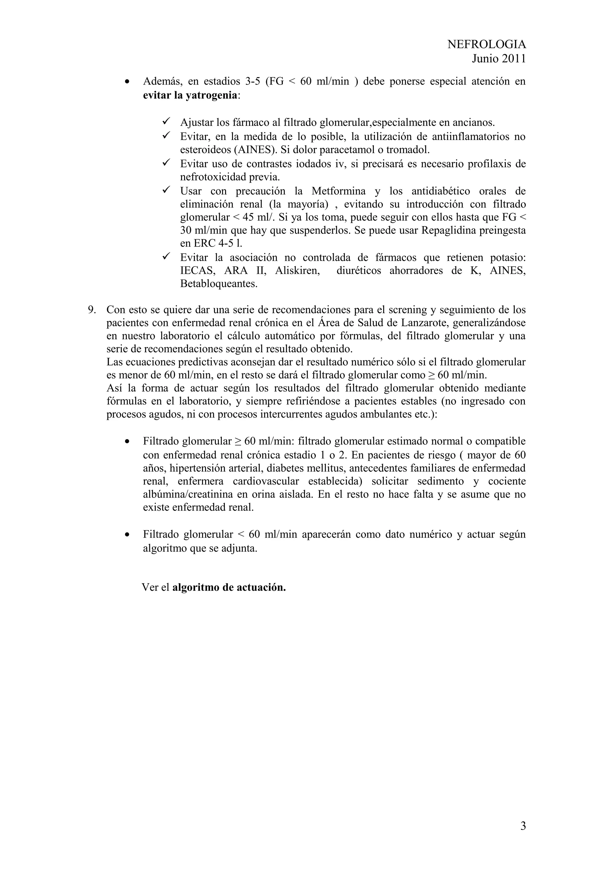 NEFROLOGIA
                                                                                  Junio 2011
        •   Además, en estadios 3-5 (FG < 60 ml/min ) debe ponerse especial atención en
            evitar la yatrogenia:

                 Ajustar los fármaco al filtrado glomerular,especialmente en ancianos.
                 Evitar, en la medida de lo posible, la utilización de antiinflamatorios no
                  esteroideos (AINES). Si dolor paracetamol o tromadol.
                 Evitar uso de contrastes iodados iv, si precisará es necesario profilaxis de
                  nefrotoxicidad previa.
                 Usar con precaución la Metformina y los antidiabético orales de
                  eliminación renal (la mayoría) , evitando su introducción con filtrado
                  glomerular < 45 ml/. Si ya los toma, puede seguir con ellos hasta que FG <
                  30 ml/min que hay que suspenderlos. Se puede usar Repaglidina preingesta
                  en ERC 4-5 l.
                 Evitar la asociación no controlada de fármacos que retienen potasio:
                  IECAS, ARA II, Aliskiren, diuréticos ahorradores de K, AINES,
                  Betabloqueantes.

9. Con esto se quiere dar una serie de recomendaciones para el screning y seguimiento de los
   pacientes con enfermedad renal crónica en el Área de Salud de Lanzarote, generalizándose
   en nuestro laboratorio el cálculo automático por fórmulas, del filtrado glomerular y una
   serie de recomendaciones según el resultado obtenido.
   Las ecuaciones predictivas aconsejan dar el resultado numérico sólo si el filtrado glomerular
   es menor de 60 ml/min, en el resto se dará el filtrado glomerular como ≥ 60 ml/min.
   Así la forma de actuar según los resultados del filtrado glomerular obtenido mediante
   fórmulas en el laboratorio, y siempre refiriéndose a pacientes estables (no ingresado con
   procesos agudos, ni con procesos intercurrentes agudos ambulantes etc.):

        •   Filtrado glomerular ≥ 60 ml/min: filtrado glomerular estimado normal o compatible
            con enfermedad renal crónica estadio 1 o 2. En pacientes de riesgo ( mayor de 60
            años, hipertensión arterial, diabetes mellitus, antecedentes familiares de enfermedad
            renal, enfermera cardiovascular establecida) solicitar sedimento y cociente
            albúmina/creatinina en orina aislada. En el resto no hace falta y se asume que no
            existe enfermedad renal.

        •   Filtrado glomerular < 60 ml/min aparecerán como dato numérico y actuar según
            algoritmo que se adjunta.


            Ver el algoritmo de actuación.




                                                                                               3
 