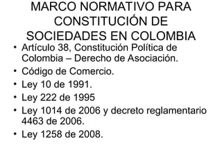 MARCO NORMATIVO PARA
CONSTITUCIÓN DE
SOCIEDADES EN COLOMBIA
• Artículo 38, Constitución Política de
Colombia – Derecho de Asociación.
• Código de Comercio.
• Ley 10 de 1991.
• Ley 222 de 1995
• Ley 1014 de 2006 y decreto reglamentario
4463 de 2006.
• Ley 1258 de 2008.
 