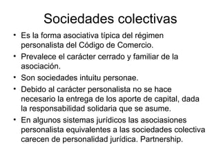 Sociedades colectivas
• Es la forma asociativa típica del régimen
personalista del Código de Comercio.
• Prevalece el carácter cerrado y familiar de la
asociación.
• Son sociedades intuitu personae.
• Debido al carácter personalista no se hace
necesario la entrega de los aporte de capital, dada
la responsabilidad solidaria que se asume.
• En algunos sistemas jurídicos las asociasiones
personalista equivalentes a las sociedades colectiva
carecen de personalidad jurídica. Partnership.
 