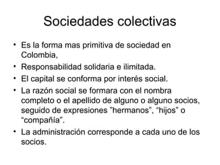 Sociedades colectivas
• Es la forma mas primitiva de sociedad en
Colombia,
• Responsabilidad solidaria e ilimitada.
• El capital se conforma por interés social.
• La razón social se formara con el nombra
completo o el apellido de alguno o alguno socios,
seguido de expresiones ”hermanos”, “hijos” o
“compañía”.
• La administración corresponde a cada uno de los
socios.
 