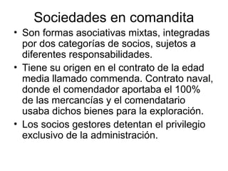 Sociedades en comandita
• Son formas asociativas mixtas, integradas
por dos categorías de socios, sujetos a
diferentes responsabilidades.
• Tiene su origen en el contrato de la edad
media llamado commenda. Contrato naval,
donde el comendador aportaba el 100%
de las mercancías y el comendatario
usaba dichos bienes para la exploración.
• Los socios gestores detentan el privilegio
exclusivo de la administración.
 