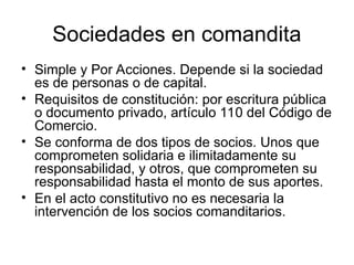 Sociedades en comandita
• Simple y Por Acciones. Depende si la sociedad
es de personas o de capital.
• Requisitos de constitución: por escritura pública
o documento privado, artículo 110 del Código de
Comercio.
• Se conforma de dos tipos de socios. Unos que
comprometen solidaria e ilimitadamente su
responsabilidad, y otros, que comprometen su
responsabilidad hasta el monto de sus aportes.
• En el acto constitutivo no es necesaria la
intervención de los socios comanditarios.
 