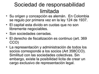 Sociedad de responsabilidad
limitada
• Su origen y concepción es alemán. En Colombia
se regulo por primera vez en la ley 124 de 1937.
• El capital esta divido en cuotas que no son
libremente negociables.
• Son sociedades cerradas.
• El derecho de fiscalización es continuo (art. 369
CCO)
• La representación y administración de todos los
socios corresponde a los socios (Art 358CCO).
Similitud con las sociedades colectivas. Sin
embargo, existe la posibilidad licita de crear un
cargo exclusivo de representación legal.
 