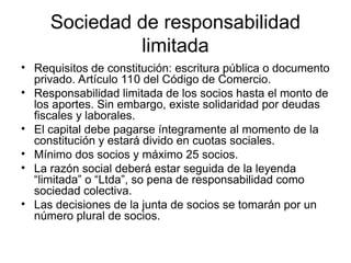 Sociedad de responsabilidad
limitada
• Requisitos de constitución: escritura pública o documento
privado. Artículo 110 del Código de Comercio.
• Responsabilidad limitada de los socios hasta el monto de
los aportes. Sin embargo, existe solidaridad por deudas
fiscales y laborales.
• El capital debe pagarse íntegramente al momento de la
constitución y estará divido en cuotas sociales.
• Mínimo dos socios y máximo 25 socios.
• La razón social deberá estar seguida de la leyenda
“limitada” o “Ltda”, so pena de responsabilidad como
sociedad colectiva.
• Las decisiones de la junta de socios se tomarán por un
número plural de socios.
 