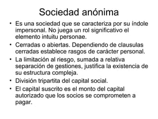Sociedad anónima
• Es una sociedad que se caracteriza por su índole
impersonal. No juega un rol significativo el
elemento intuitu personae.
• Cerradas o abiertas. Dependiendo de clausulas
cerradas establece rasgos de carácter personal.
• La limitación al riesgo, sumada a relativa
separación de gestiones, justifica la existencia de
su estructura compleja.
• División tripartita del capital social.
• El capital suscrito es el monto del capital
autorizado que los socios se comprometen a
pagar.
 