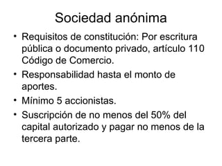 Sociedad anónima
• Requisitos de constitución: Por escritura
pública o documento privado, artículo 110
Código de Comercio.
• Responsabilidad hasta el monto de
aportes.
• Mínimo 5 accionistas.
• Suscripción de no menos del 50% del
capital autorizado y pagar no menos de la
tercera parte.
 