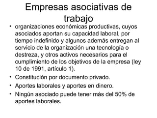Empresas asociativas de
trabajo
• organizaciones económicas productivas, cuyos
asociados aportan su capacidad laboral, por
tiempo indefinido y algunos además entregan al
servicio de la organización una tecnología o
destreza, y otros activos necesarios para el
cumplimiento de los objetivos de la empresa (ley
10 de 1991, artículo 1).
• Constitución por documento privado.
• Aportes laborales y aportes en dinero.
• Ningún asociado puede tener más del 50% de
aportes laborales.
 