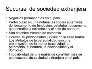 Sucursal de sociedad extranjera
• Negocios permanentes en el país.
• Protocolizar en una notaria las copias autenticas
del documento de fundación, estatutos, documento
que acredite la existencia y el acto de apertura.
• Son establecimientos de comercio.
• Derivan su personalidad jurídica de la casa matriz.
Los atributos de la personalidad son una
prolongación de la matriz (capacidad, el
patrimonio, el nombre, la nacionalidad y el
domicilio).
• Imposibilidad de una matriz de constituir más de
una sucursal de sociedad extranjera en el país.
 
