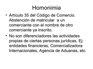 Homonimia
• Artículo 35 del Código de Comercio.
Abstención de matricular a un
comerciante con el nombre de otro
comerciante ya inscrito.
• No son diferenciadores las actividades
propias de ciertas personas jurídicas. Ej:
entidades financieras, Comercializadora
Internacionales, Agencia de Aduanas, etc.
 
