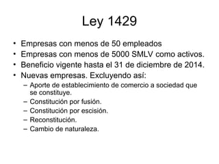 Ley 1429
• Empresas con menos de 50 empleados
• Empresas con menos de 5000 SMLV como activos.
• Beneficio vigente hasta el 31 de diciembre de 2014.
• Nuevas empresas. Excluyendo así:
– Aporte de establecimiento de comercio a sociedad que
se constituye.
– Constitución por fusión.
– Constitución por escisión.
– Reconstitución.
– Cambio de naturaleza.
 