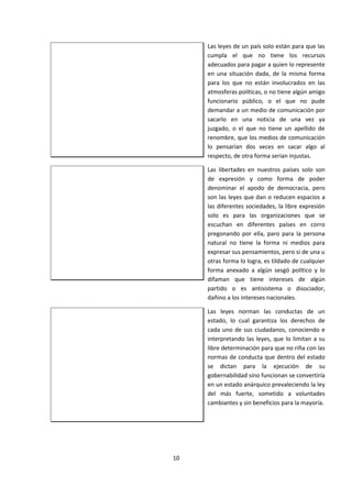Las leyes de un país solo están para que las
cumpla el que no tiene los recursos
adecuados para pagar a quien lo represente
en una situación dada, de la misma forma
para los que no están involucrados en las
atmosferas políticas, o no tiene algún amigo
funcionario público, o el que no pude
demandar a un medio de comunicación por
sacarlo en una noticia de una vez ya
juzgado, o el que no tiene un apellido de
renombre, que los medios de comunicación
lo pensarían dos veces en sacar algo al
respecto, de otra forma serian injustas.
Las libertades en nuestros países solo son
de expresión y como forma de poder
denominar el apodo de democracia, pero
son las leyes que dan o reducen espacios a
las diferentes sociedades, la libre expresión
solo es para las organizaciones que se
escuchan en diferentes países en corro
pregonando por ella, paro para la persona
natural no tiene la forma ni medios para
expresar sus pensamientos, pero si de una u
otras forma lo logra, es tildado de cualquier
forma anexado a algún sesgó político y lo
difaman que tiene intereses de algún
partido o es antisistema o disociador,
dañino a los intereses nacionales.
Las leyes norman las conductas de un
estado, lo cual garantiza los derechos de
cada uno de sus ciudadanos, conociendo e
interpretando las leyes, que lo limitan a su
libre determinación para que no riña con las
normas de conducta que dentro del estado
se dictan para la ejecución de su
gobernabilidad sino funcionan se convertiría
en un estado anárquico prevaleciendo la ley
del más fuerte, sometido a voluntades
cambiantes y sin beneficios para la mayoría.
10
 